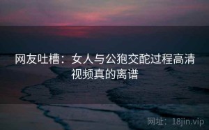 网友吐槽：女人与公狍交酡过程高清视频真的离谱