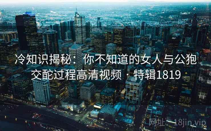 冷知识揭秘:你不知道的女人与公狍交酡过程高清视频 · 特辑1819 冷知识揭秘:你不知道的女人与公狍交酡过程高清视频 · 特辑1819