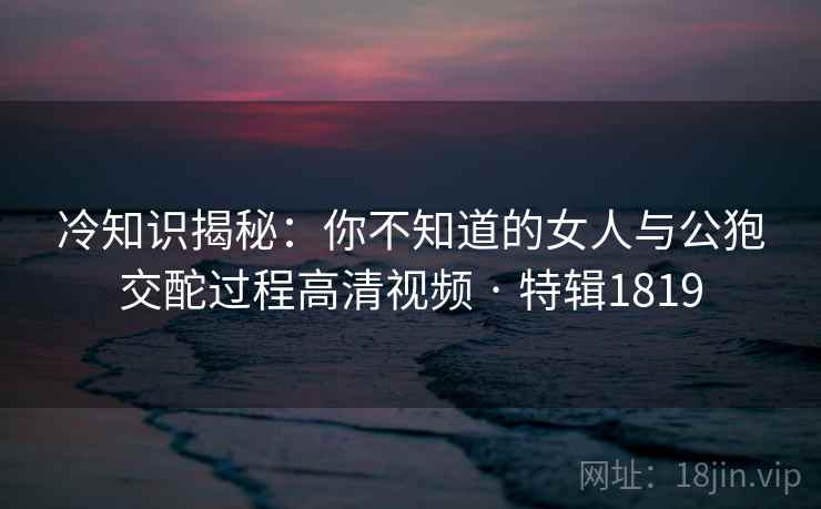 冷知识揭秘:你不知道的女人与公狍交酡过程高清视频 · 特辑1819 冷知识揭秘:你不知道的女人与公狍交酡过程高清视频 · 特辑1819