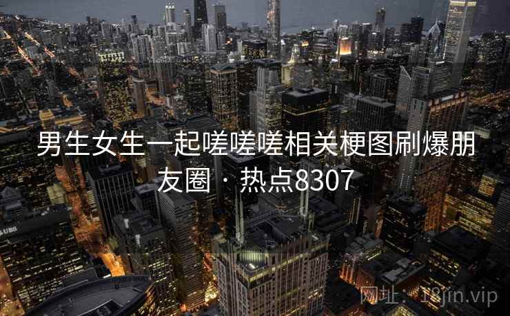 男生女生一起嗟嗟嗟相关梗图刷爆朋友圈 · 热点8307 男生女生一起嗟嗟嗟相关梗图刷爆朋友圈 · 热点8307