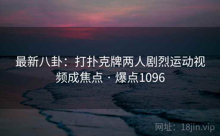 最新八卦：打扑克牌两人剧烈运动视频成焦点 · 爆点1096