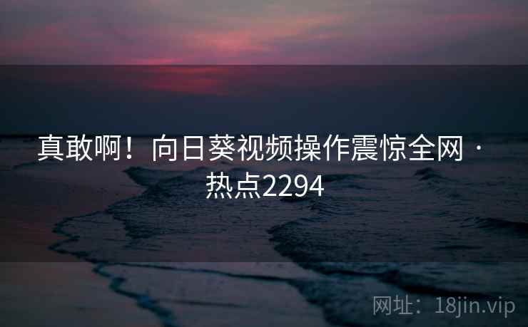 真敢啊！向日葵视频操作震惊全网 · 热点2294