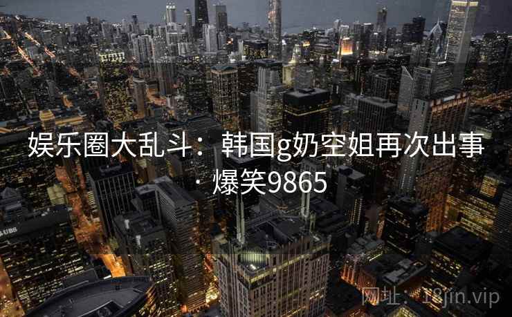 娱乐圈大乱斗：韩国g奶空姐再次出事 · 爆笑9865
