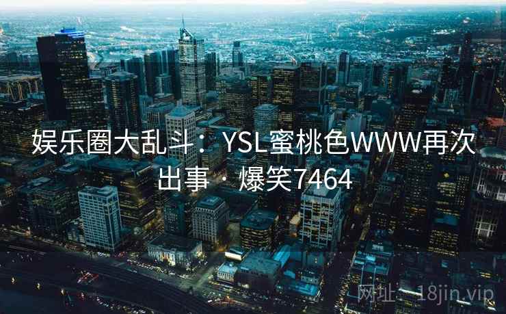 娱乐圈大乱斗:YSL蜜桃色WWW再次出事 · 爆笑7464 娱乐圈大乱斗:YSL蜜桃色WWW再次出事 · 爆笑7464