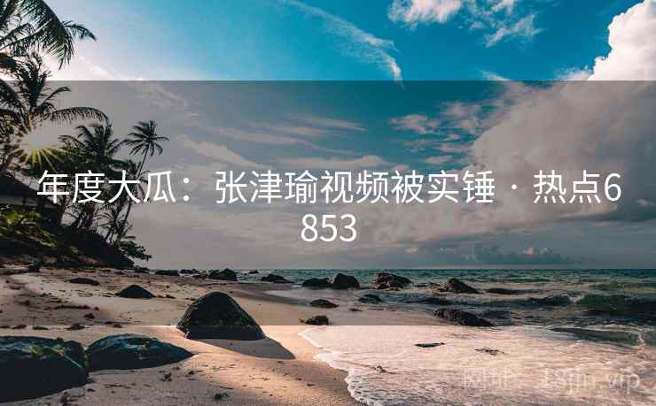 年度大瓜:张津瑜视频被实锤 · 热点6853 年度大瓜:张津瑜视频被实锤 · 热点6853