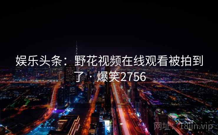 娱乐头条:野花视频在线观看被拍到了 · 爆笑2756 娱乐头条:野花视频在线观看被拍到了 · 爆笑2756